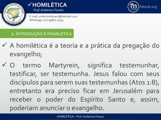 HOMILÉTICA
Prof. Anderson Favaro
HOMILÉTICA – Prof. Anderson Favaro
E-mail: andersonfavaro@hotmail.com
Whatsapp: (11) 99807-5294
fatesb.org
1. INTRODUÇÃO À HOMILÉTICA
 A homilética é a teoria e a prática da pregação do
evangelho;
 O termo Martyrein, significa testemunhar,
testificar, ser testemunha. Jesus falou com seus
discípulos para serem suas testemunhas (Atos 1:8),
entretanto era preciso ficar em Jerusalém para
receber o poder do Espírito Santo e, assim,
poderiam anunciar o evangelho.
 