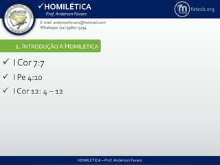 HOMILÉTICA
Prof. Anderson Favaro
HOMILÉTICA – Prof. Anderson Favaro
E-mail: andersonfavaro@hotmail.com
Whatsapp: (11) 99807-5294
fatesb.org
1. INTRODUÇÃO À HOMILÉTICA
 I Cor 7:7
 I Pe 4:10
 I Cor 12: 4 – 12
 