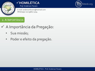 HOMILÉTICA
Prof. Anderson Favaro
HOMILÉTICA – Prof. Anderson Favaro
E-mail: andersonfavaro@hotmail.com
Whatsapp: (11) 99807-5294
fatesb.org
2. A IMPORTÂNCIA
 A Importância da Pregação:
• Sua missão;
• Poder e efeito da pregação.
 