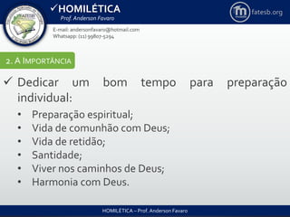 HOMILÉTICA
Prof. Anderson Favaro
HOMILÉTICA – Prof. Anderson Favaro
E-mail: andersonfavaro@hotmail.com
Whatsapp: (11) 99807-5294
fatesb.org
2. A IMPORTÂNCIA
 Dedicar um bom tempo para preparação
individual:
• Preparação espiritual;
• Vida de comunhão com Deus;
• Vida de retidão;
• Santidade;
• Viver nos caminhos de Deus;
• Harmonia com Deus.
 
