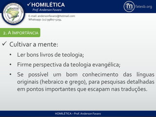 HOMILÉTICA
Prof. Anderson Favaro
HOMILÉTICA – Prof. Anderson Favaro
E-mail: andersonfavaro@hotmail.com
Whatsapp: (11) 99807-5294
fatesb.org
2. A IMPORTÂNCIA
 Cultivar a mente:
• Ler bons livros de teologia;
• Firme perspectiva da teologia evangélica;
• Se possível um bom conhecimento das línguas
originais (hebraico e grego), para pesquisas detalhadas
em pontos importantes que escapam nas traduções.
 