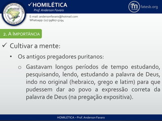 HOMILÉTICA
Prof. Anderson Favaro
HOMILÉTICA – Prof. Anderson Favaro
E-mail: andersonfavaro@hotmail.com
Whatsapp: (11) 99807-5294
fatesb.org
2. A IMPORTÂNCIA
 Cultivar a mente:
• Os antigos pregadores puritanos:
o Gastavam longos períodos de tempo estudando,
pesquisando, lendo, estudando a palavra de Deus,
indo no original (hebraico, grego e latim) para que
pudessem dar ao povo a expressão correta da
palavra de Deus (na pregação expositiva).
 