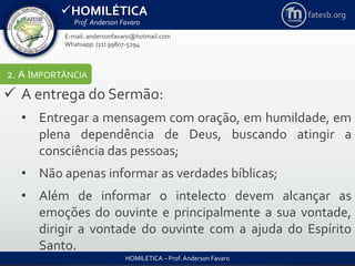 HOMILÉTICA
Prof. Anderson Favaro
HOMILÉTICA – Prof. Anderson Favaro
E-mail: andersonfavaro@hotmail.com
Whatsapp: (11) 99807-5294
fatesb.org
2. A IMPORTÂNCIA
 A entrega do Sermão:
• Entregar a mensagem com oração, em humildade, em
plena dependência de Deus, buscando atingir a
consciência das pessoas;
• Não apenas informar as verdades bíblicas;
• Além de informar o intelecto devem alcançar as
emoções do ouvinte e principalmente a sua vontade,
dirigir a vontade do ouvinte com a ajuda do Espírito
Santo.
 