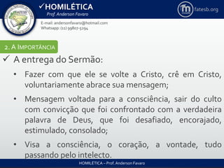 HOMILÉTICA
Prof. Anderson Favaro
HOMILÉTICA – Prof. Anderson Favaro
E-mail: andersonfavaro@hotmail.com
Whatsapp: (11) 99807-5294
fatesb.org
2. A IMPORTÂNCIA
 A entrega do Sermão:
• Fazer com que ele se volte a Cristo, crê em Cristo,
voluntariamente abrace sua mensagem;
• Mensagem voltada para a consciência, sair do culto
com convicção que foi confrontado com a verdadeira
palavra de Deus, que foi desafiado, encorajado,
estimulado, consolado;
• Visa a consciência, o coração, a vontade, tudo
passando pelo intelecto.
 