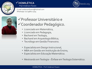 HOMILÉTICA
Prof. Anderson Favaro
HOMILÉTICA – Prof. Anderson Favaro
Professor Universitário e
Coordenador Pedagógico.
• Licenciado em Matemática,
• Licenciado em Pedagogia,
• Bacharel emTeologia,
• Bacharel em Arqueologia Bíblica;
• Tecnólogo em Gestão Financeira.
• Especialista em Design Instrucional,
• MBA em Gestão em Instituição de Ensino,
• Especialista em Educação Matemática.
• Mestrando emTeologia – Ênfase emTeologia Sistemática.
E-mail: andersonfavaro@hotmail.com
Whatsapp: (11) 99807-5294
fatesb.org
 
