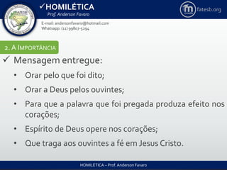 HOMILÉTICA
Prof. Anderson Favaro
HOMILÉTICA – Prof. Anderson Favaro
E-mail: andersonfavaro@hotmail.com
Whatsapp: (11) 99807-5294
fatesb.org
2. A IMPORTÂNCIA
 Mensagem entregue:
• Orar pelo que foi dito;
• Orar a Deus pelos ouvintes;
• Para que a palavra que foi pregada produza efeito nos
corações;
• Espírito de Deus opere nos corações;
• Que traga aos ouvintes a fé em Jesus Cristo.
 
