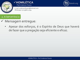 HOMILÉTICA
Prof. Anderson Favaro
HOMILÉTICA – Prof. Anderson Favaro
E-mail: andersonfavaro@hotmail.com
Whatsapp: (11) 99807-5294
fatesb.org
2. A IMPORTÂNCIA
 Mensagem entregue:
• Apesar dos esforços, é o Espírito de Deus que haverá
de fazer que a pregação seja eficiente e eficaz.
 