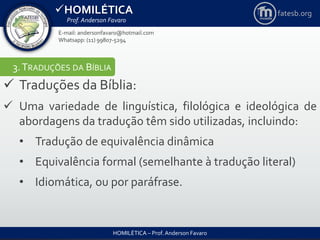 HOMILÉTICA
Prof. Anderson Favaro
HOMILÉTICA – Prof. Anderson Favaro
E-mail: andersonfavaro@hotmail.com
Whatsapp: (11) 99807-5294
fatesb.org
3.TRADUÇÕES DA BÍBLIA
 Traduções da Bíblia:
 Uma variedade de linguística, filológica e ideológica de
abordagens da tradução têm sido utilizadas, incluindo:
• Tradução de equivalência dinâmica
• Equivalência formal (semelhante à tradução literal)
• Idiomática, ou por paráfrase.
 