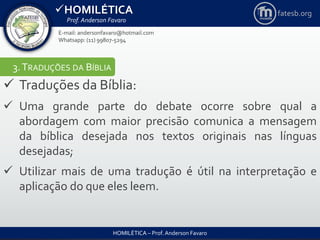 HOMILÉTICA
Prof. Anderson Favaro
HOMILÉTICA – Prof. Anderson Favaro
E-mail: andersonfavaro@hotmail.com
Whatsapp: (11) 99807-5294
fatesb.org
3.TRADUÇÕES DA BÍBLIA
 Traduções da Bíblia:
 Uma grande parte do debate ocorre sobre qual a
abordagem com maior precisão comunica a mensagem
da bíblica desejada nos textos originais nas línguas
desejadas;
 Utilizar mais de uma tradução é útil na interpretação e
aplicação do que eles leem.
 
