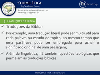 HOMILÉTICA
Prof. Anderson Favaro
HOMILÉTICA – Prof. Anderson Favaro
E-mail: andersonfavaro@hotmail.com
Whatsapp: (11) 99807-5294
fatesb.org
3.TRADUÇÕES DA BÍBLIA
 Traduções da Bíblia:
 Por exemplo, uma tradução literal pode ser muito útil para
cada palavra ou estudo de tópico, ao mesmo tempo que
uma paráfrase pode ser empregada para achar o
significado original de uma passagem;
 Além da linguística, há também questões teológicas que
permeiam as traduções bíblicas.
 