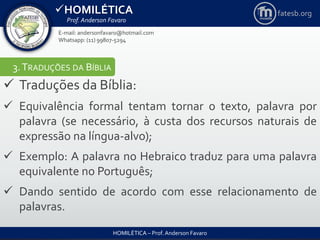 HOMILÉTICA
Prof. Anderson Favaro
HOMILÉTICA – Prof. Anderson Favaro
E-mail: andersonfavaro@hotmail.com
Whatsapp: (11) 99807-5294
fatesb.org
3.TRADUÇÕES DA BÍBLIA
 Traduções da Bíblia:
 Equivalência formal tentam tornar o texto, palavra por
palavra (se necessário, à custa dos recursos naturais de
expressão na língua-alvo);
 Exemplo: A palavra no Hebraico traduz para uma palavra
equivalente no Português;
 Dando sentido de acordo com esse relacionamento de
palavras.
 