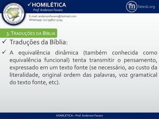 HOMILÉTICA
Prof. Anderson Favaro
HOMILÉTICA – Prof. Anderson Favaro
E-mail: andersonfavaro@hotmail.com
Whatsapp: (11) 99807-5294
fatesb.org
3.TRADUÇÕES DA BÍBLIA
 Traduções da Bíblia:
 A equivalência dinâmica (também conhecida como
equivalência funcional) tenta transmitir o pensamento,
expressado em um texto fonte (se necessário, ao custo da
literalidade, original ordem das palavras, voz gramatical
do texto fonte, etc).
 