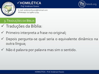 HOMILÉTICA
Prof. Anderson Favaro
HOMILÉTICA – Prof. Anderson Favaro
E-mail: andersonfavaro@hotmail.com
Whatsapp: (11) 99807-5294
fatesb.org
3.TRADUÇÕES DA BÍBLIA
 Traduções da Bíblia:
 Primeiro interpreta a frase no original;
 Depois pergunta-se qual seria o equivalente dinâmico na
outra língua;
 Não é palavra por palavra mas sim o sentido.
 
