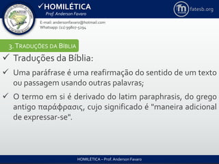 HOMILÉTICA
Prof. Anderson Favaro
HOMILÉTICA – Prof. Anderson Favaro
E-mail: andersonfavaro@hotmail.com
Whatsapp: (11) 99807-5294
fatesb.org
3.TRADUÇÕES DA BÍBLIA
 Traduções da Bíblia:
 Uma paráfrase é uma reafirmação do sentido de um texto
ou passagem usando outras palavras;
 O termo em si é derivado do latim paraphrasis, do grego
antigo παράφρασις, cujo significado é "maneira adicional
de expressar-se".
 