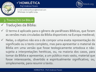 HOMILÉTICA
Prof. Anderson Favaro
HOMILÉTICA – Prof. Anderson Favaro
E-mail: andersonfavaro@hotmail.com
Whatsapp: (11) 99807-5294
fatesb.org
3.TRADUÇÕES DA BÍBLIA
 Traduções da Bíblia:
 O termo é aplicado para o gênero de paráfrases Bíblicas, que foram
as versões mais circuladas da Bíblia disponíveis na Europa medieval;
 Nelas, o objetivo não era o de compor uma exata representação do
significado ou o texto completo, mas para apresentar o material da
Bíblia em uma versão que fosse teologicamente ortodoxa e não-
sujeita a interpretações heréticas, ou, na maioria dos casos, para
tomar da Bíblia e apresentar, a um público mais vasto, material que
fosse interessante, divertido e espiritualmente significativo, ou,
simplesmente, para resumir o texto.
 