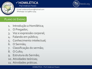 HOMILÉTICA
Prof. Anderson Favaro
HOMILÉTICA – Prof. Anderson Favaro
E-mail: andersonfavaro@hotmail.com
Whatsapp: (11) 99807-5294
fatesb.org
PLANO DE ENSINO
1. Introdução a Homilética;
2. O Pregador;
3. Voz e expressão corporal;
4. Falando em público;
5. Conhecimento intelectual;
6. O Sermão;
7. Classificação do sermão;
8. O Culto;
9. Estrutura do Sermão;
10. Atividades teóricas;
11. Atividades práticas.
 