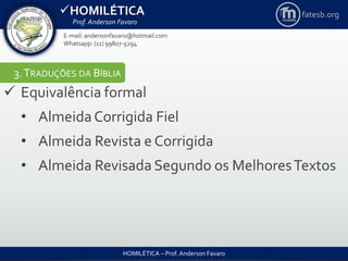 HOMILÉTICA
Prof. Anderson Favaro
HOMILÉTICA – Prof. Anderson Favaro
E-mail: andersonfavaro@hotmail.com
Whatsapp: (11) 99807-5294
fatesb.org
3.TRADUÇÕES DA BÍBLIA
 Equivalência formal
• AlmeidaCorrigida Fiel
• Almeida Revista e Corrigida
• Almeida Revisada Segundo os MelhoresTextos
 