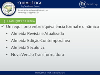 HOMILÉTICA
Prof. Anderson Favaro
HOMILÉTICA – Prof. Anderson Favaro
E-mail: andersonfavaro@hotmail.com
Whatsapp: (11) 99807-5294
fatesb.org
3.TRADUÇÕES DA BÍBLIA
 Um equilíbrio entre equivalência formal e dinâmica
• Almeida Revista eAtualizada
• Almeida Edição Contemporânea
• Almeida Século 21
• NovaVersãoTransformadora
 