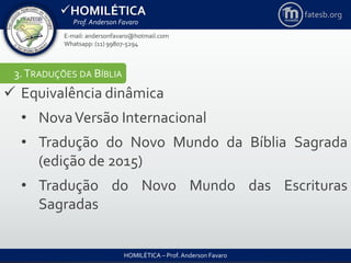 HOMILÉTICA
Prof. Anderson Favaro
HOMILÉTICA – Prof. Anderson Favaro
E-mail: andersonfavaro@hotmail.com
Whatsapp: (11) 99807-5294
fatesb.org
3.TRADUÇÕES DA BÍBLIA
 Equivalência dinâmica
• NovaVersão Internacional
• Tradução do Novo Mundo da Bíblia Sagrada
(edição de 2015)
• Tradução do Novo Mundo das Escrituras
Sagradas
 