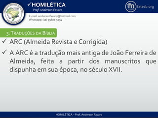 HOMILÉTICA
Prof. Anderson Favaro
HOMILÉTICA – Prof. Anderson Favaro
E-mail: andersonfavaro@hotmail.com
Whatsapp: (11) 99807-5294
fatesb.org
3.TRADUÇÕES DA BÍBLIA
 ARC (Almeida Revista e Corrigida)
 A ARC é a tradução mais antiga de João Ferreira de
Almeida, feita a partir dos manuscritos que
dispunha em sua época, no século XVII.
 