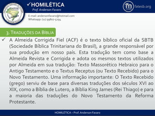 HOMILÉTICA
Prof. Anderson Favaro
HOMILÉTICA – Prof. Anderson Favaro
E-mail: andersonfavaro@hotmail.com
Whatsapp: (11) 99807-5294
fatesb.org
3.TRADUÇÕES DA BÍBLIA
 A Almeida Corrigida Fiel (ACF) é o texto bíblico oficial da SBTB
(Sociedade Bíblica Trinitariana do Brasil), a grande responsável por
sua produção em nosso país. Esta tradução tem como base a
Almeida Revista e Corrigida e adota os mesmos textos utilizados
por Almeida em sua tradução: Texto Massorético Hebraico para o
Antigo Testamento e o Textus Receptus (ou Texto Recebido) para o
Novo Testamento. Uma informação importante: O Texto Recebido
(grego) serviu de base para diversas traduções dos séculos XVI ao
XIX, como a Bíblia de Lutero, a Bíblia King James (Rei Thiago) e para
a maioria das traduções do Novo Testamento da Reforma
Protestante.
 