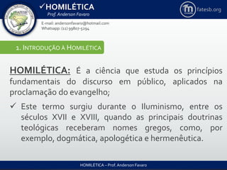 HOMILÉTICA
Prof. Anderson Favaro
HOMILÉTICA – Prof. Anderson Favaro
E-mail: andersonfavaro@hotmail.com
Whatsapp: (11) 99807-5294
fatesb.org
1. INTRODUÇÃO À HOMILÉTICA
HOMILÉTICA: É a ciência que estuda os princípios
fundamentais do discurso em público, aplicados na
proclamação do evangelho;
 Este termo surgiu durante o Iluminismo, entre os
séculos XVII e XVIII, quando as principais doutrinas
teológicas receberam nomes gregos, como, por
exemplo, dogmática, apologética e hermenêutica.
 
