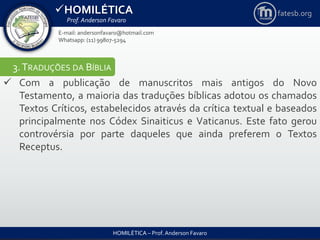 HOMILÉTICA
Prof. Anderson Favaro
HOMILÉTICA – Prof. Anderson Favaro
E-mail: andersonfavaro@hotmail.com
Whatsapp: (11) 99807-5294
fatesb.org
3.TRADUÇÕES DA BÍBLIA
 Com a publicação de manuscritos mais antigos do Novo
Testamento, a maioria das traduções bíblicas adotou os chamados
Textos Críticos, estabelecidos através da crítica textual e baseados
principalmente nos Códex Sinaiticus e Vaticanus. Este fato gerou
controvérsia por parte daqueles que ainda preferem o Textos
Receptus.
 