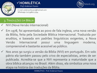 HOMILÉTICA
Prof. Anderson Favaro
HOMILÉTICA – Prof. Anderson Favaro
E-mail: andersonfavaro@hotmail.com
Whatsapp: (11) 99807-5294
fatesb.org
3.TRADUÇÕES DA BÍBLIA
 NVI (NovaVersão Internacional)
 Em 1978, foi apresentada ao povo de fala inglesa, uma nova versão
da Bíblia, feita pela Sociedade Bíblica Internacional. Traduzida por
eruditos, e baseada em padrões linguísticos exigentes, a Nova
Versão Internacional possui uma linguagem moderna,
compreensível e bastante acessível ao público.
 Nos anos 90 surgiu a versão da Bíblia (NVI) em português. Em solo
pátrio ela também passou pelo crivo de especialistas, antes de ser
publicada. Acredita-se que a NVI representa a maturidade que a
obra bíblica alcançou no Brasil. Além disso, ela simboliza uma nova
etapa na história das traduções da Bíblia.
 