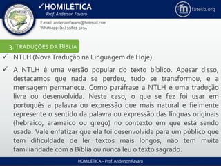 HOMILÉTICA
Prof. Anderson Favaro
HOMILÉTICA – Prof. Anderson Favaro
E-mail: andersonfavaro@hotmail.com
Whatsapp: (11) 99807-5294
fatesb.org
3.TRADUÇÕES DA BÍBLIA
 NTLH (NovaTradução na Linguagem de Hoje)
 A NTLH é uma versão popular do texto bíblico. Apesar disso,
destacamos que nada se perdeu, tudo se transformou, e a
mensagem permanece. Como paráfrase a NTLH é uma tradução
livre ou desenvolvida. Neste caso, o que se fez foi usar em
português a palavra ou expressão que mais natural e fielmente
represente o sentido da palavra ou expressão das línguas originais
(hebraico, aramaico ou grego) no contexto em que está sendo
usada. Vale enfatizar que ela foi desenvolvida para um público que
tem dificuldade de ler textos mais longos, não tem muita
familiaridade com a Bíblia ou nunca leu o texto sagrado.
 