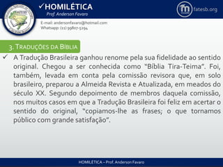 HOMILÉTICA
Prof. Anderson Favaro
HOMILÉTICA – Prof. Anderson Favaro
E-mail: andersonfavaro@hotmail.com
Whatsapp: (11) 99807-5294
fatesb.org
3.TRADUÇÕES DA BÍBLIA
 A Tradução Brasileira ganhou renome pela sua fidelidade ao sentido
original. Chegou a ser conhecida como “Bíblia Tira-Teima”. Foi,
também, levada em conta pela comissão revisora que, em solo
brasileiro, preparou a Almeida Revista e Atualizada, em meados do
século XX. Segundo depoimento de membros daquela comissão,
nos muitos casos em que a Tradução Brasileira foi feliz em acertar o
sentido do original, “copiamos-lhe as frases; o que tornamos
público com grande satisfação”.
 