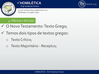 HOMILÉTICA
Prof. Anderson Favaro
HOMILÉTICA – Prof. Anderson Favaro
E-mail: andersonfavaro@hotmail.com
Whatsapp: (11) 99807-5294
fatesb.org
4. PREGAR E ESTUDO
 O NovoTestamento:Texto Grego;
 Temos dois tipos de textos gregos:
o Texto Crítico;
o Texto Majoritário - Receptus;
 