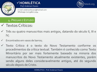 HOMILÉTICA
Prof. Anderson Favaro
HOMILÉTICA – Prof. Anderson Favaro
E-mail: andersonfavaro@hotmail.com
Whatsapp: (11) 99807-5294
fatesb.org
4. PREGAR E ESTUDO
 Textos Críticos:
 Três ou quatro manuscritos mais antigos, datando do século II, III e
IV;
 Encontrados em vasos de barros;
 Texto Crítico é o texto do Novo Testamento conforme os
procedimentos da crítica textual. Também é conhecido como Texto
Minoritário por ser mais fortemente baseado na minoria dos
manuscritos do Novo Testamento atualmente existentes, porém
sendo alguns deles consideravelmente antigos, até do segundo
século depois de Cristo.
 