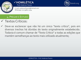 HOMILÉTICA
Prof. Anderson Favaro
HOMILÉTICA – Prof. Anderson Favaro
E-mail: andersonfavaro@hotmail.com
Whatsapp: (11) 99807-5294
fatesb.org
4. PREGAR E ESTUDO
 Textos Críticos:
 Deve-se esclarecer que não há um único "texto crítico", pois em
diversos trechos há dúvidas do texto originalmente estabelecido.
Todavia é comum chamar de "Texto Crítico" a todas as edições que
mantém semelhanças ao texto mais utilizado atualmente;
 
