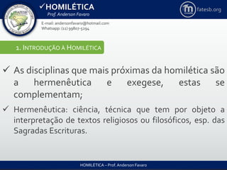 HOMILÉTICA
Prof. Anderson Favaro
HOMILÉTICA – Prof. Anderson Favaro
E-mail: andersonfavaro@hotmail.com
Whatsapp: (11) 99807-5294
fatesb.org
1. INTRODUÇÃO À HOMILÉTICA
 As disciplinas que mais próximas da homilética são
a hermenêutica e exegese, estas se
complementam;
 Hermenêutica: ciência, técnica que tem por objeto a
interpretação de textos religiosos ou filosóficos, esp. das
Sagradas Escrituras.
 