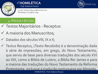 HOMILÉTICA
Prof. Anderson Favaro
HOMILÉTICA – Prof. Anderson Favaro
E-mail: andersonfavaro@hotmail.com
Whatsapp: (11) 99807-5294
fatesb.org
4. PREGAR E ESTUDO
 Textos Majoritários - Receptus:
 A maioria dos Manuscritos;
 Datados dos séculosVIII, IX e X;
 Textus Receptus, (Texto Recebido) é a denominação dada
à série de impressões, em grego, do Novo Testamento,
que serviu de base para diversas traduções dos século XVI
ao XIX, como a Bíblia de Lutero, a Bíblia Rei James e para
a maioria das traduções do Novo Testamento da Reforma
Protestante, inclusive a tradução portuguesa por Almeida.
 