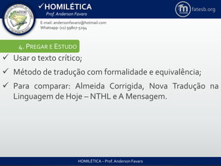 HOMILÉTICA
Prof. Anderson Favaro
HOMILÉTICA – Prof. Anderson Favaro
E-mail: andersonfavaro@hotmail.com
Whatsapp: (11) 99807-5294
fatesb.org
4. PREGAR E ESTUDO
 Usar o texto crítico;
 Método de tradução com formalidade e equivalência;
 Para comparar: Almeida Corrigida, Nova Tradução na
Linguagem de Hoje – NTHL e A Mensagem.
 
