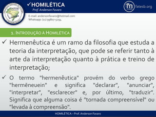 HOMILÉTICA
Prof. Anderson Favaro
HOMILÉTICA – Prof. Anderson Favaro
E-mail: andersonfavaro@hotmail.com
Whatsapp: (11) 99807-5294
fatesb.org
1. INTRODUÇÃO À HOMILÉTICA
 Hermenêutica é um ramo da filosofia que estuda a
teoria da interpretação, que pode se referir tanto à
arte da interpretação quanto à prática e treino de
interpretação;
 O termo "hermenêutica" provém do verbo grego
"hermēneuein" e significa "declarar", "anunciar",
"interpretar", "esclarecer" e, por último, "traduzir".
Significa que alguma coisa é "tornada compreensível" ou
"levada à compreensão".
 