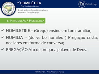 HOMILÉTICA
Prof. Anderson Favaro
HOMILÉTICA – Prof. Anderson Favaro
E-mail: andersonfavaro@hotmail.com
Whatsapp: (11) 99807-5294
fatesb.org
1. INTRODUÇÃO À HOMILÉTICA
 HOMILETIKE – (Grego) ensino em tom familiar;
 HOMILIA – (do verbo homileo ) Pregação cristã,
nos lares em forma de conversa;
 PREGAÇÃO Ato de pregar a palavra de Deus.
 