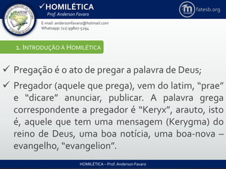 HOMILÉTICA
Prof. Anderson Favaro
HOMILÉTICA – Prof. Anderson Favaro
E-mail: andersonfavaro@hotmail.com
Whatsapp: (11) 99807-5294
fatesb.org
1. INTRODUÇÃO À HOMILÉTICA
 Pregação é o ato de pregar a palavra de Deus;
 Pregador (aquele que prega), vem do latim, “prae”
e “dicare” anunciar, publicar. A palavra grega
correspondente a pregador é “Keryx”, arauto, isto
é, aquele que tem uma mensagem (Kerygma) do
reino de Deus, uma boa notícia, uma boa-nova –
evangelho, “evangelion”.
 