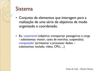 Sistema Conjunto de elementos que interagem para a realização de uma série de objetivos de modo organizado e coordenado. Ex.:  automóvel  (objetivo: transportar passageiros e carga - subsistemas: motor, caixa de marchas, suspensão);  computador  (armazenar e processar dados – subsistemas: teclado, vídeo, CPU, ...) 