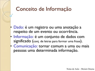 Conceito de Informação Dado:  é um registro ou uma anotação a respeito de um evento ou ocorrência. Informação:  é um conjunto de dados com significado ( conj. de letras para formar uma frase ). Comunicação:  tornar comum a uma ou mais pessoas uma determinada informação. 
