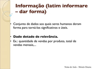 Informação (latim informare – dar forma) Conjunto de dados aos quais seres humanos deram forma para torná-los significativos e úteis.  Dado dotado de relevância.  Ex.: quantidade de vendas por produto, total de vendas mensais,... 
