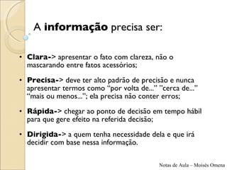 Clara- >  apresentar o fato com clareza, não o mascarando entre fatos acessórios; Precisa- >  deve ter alto padrão de precisão e nunca apresentar termos como “por volta de...” ”cerca de...” “mais ou menos...”; ela precisa não conter erros; Rápida- >  chegar ao ponto de decisão em tempo hábil para que gere efeito na referida decisão; Dirigida- >  a quem tenha necessidade dela e que irá decidir com base nessa informação. A  informação  precisa ser: 