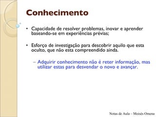 Conhecimento Capacidade de resolver problemas, inovar e aprender baseando-se em experiências prévias; Esforço de investigação para descobrir aquilo que esta oculto, que não esta compreendido ainda. Adquirir conhecimento não é reter informação, mas utilizar estas para desvendar o novo e avançar. 