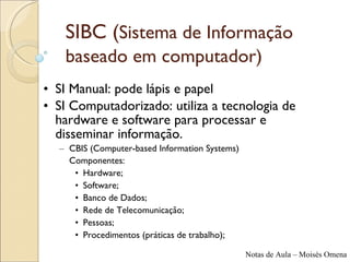 SIBC ( Sistema de Informação baseado em computador)   SI Manual:  pode lápis e papel SI Computadorizado : utiliza a tecnologia de hardware e software para processar e disseminar informação. CBIS ( Computer-based Information Systems ) Componentes: Hardware; Software; Banco de Dados; Rede de Telecomunicação; Pessoas; Procedimentos (práticas de trabalho); 