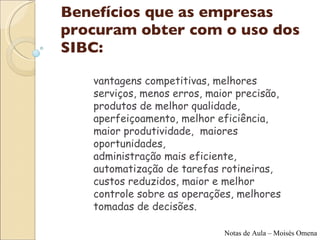 Benefícios que as empresas procuram obter com o uso dos SIBC:  vantagens competitivas, melhores serviços, menos erros, maior precisão,  produtos de melhor qualidade,  aperfeiçoamento, melhor eficiência, maior produtividade,  maiores oportunidades,  administração mais eficiente, automatização de tarefas rotineiras, custos reduzidos, maior e melhor controle sobre as operações, melhores tomadas de decisões.  