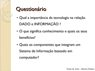 Questionário Qual a importância da tecnologia na relação DADO e INFORMAÇÃO ? O que significa conhecimento e quais os seus benefícios? Quais os componentes que integram um Sistema de Informação baseado em computador? 