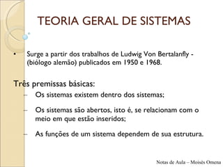 TEORIA GERAL DE SISTEMAS Surge a partir dos trabalhos de Ludwig Von Bertalanfly - (biólogo alemão) publicados em 1950 e 1968. Três premissas básicas: Os sistemas existem dentro dos sistemas; Os sistemas são abertos, isto é, se relacionam com o meio em que estão inseridos; As funções de um sistema dependem de sua estrutura. 