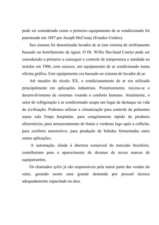 pode ser considerado como o primeiro equipamento de ar condicionado foi
patenteado em 1897 por Joseph McCreaty (Estados Unidos).
Seu sistema foi denominado lavador de ar (um sistema de resfriamento
baseado no borrifamento de água). O Dr. Willis Haviland Carrier pode ser
considerado o primeiro a conseguir o controle de temperatura e umidade ao
instalar em 1906, com sucesso, um equipamento de ar condicionado numa
oficina gráfica. Este equipamento era baseado no sistema de lavador de ar.
Até meados do século XX, o condicionamento de ar era utilizado
principalmente em aplicações industriais. Posteriormente, iniciou-se o
desenvolvimento de sistemas visando o conforto humano. Atualmente, o
setor de refrigeração e ar condicionado ocupa um lugar de destaque na vida
da civilização. Podemos utilizar a climatização para controle de poluentes
numa sala limpa hospitalar, para congelamento rápido de produtos
alimentícios, para armazenamento de frutas e verduras logo após a colheita,
para conforto automotivo, para produção de bebidas fermentadas entre
outras aplicações.
A automação, aliada à abertura comercial do mercado brasileiro,
contribuiram para o aparecimento de dezenas de novas marcas de
equipamentos.
Os chamados splits já são responsáveis pela maior parte das vendas do
setor, gerando assim uma grande demanda por pessoal técnico
adequadamente capacitado na área.
 