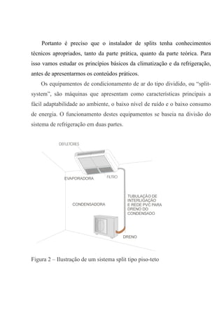 Portanto é preciso que o instalador de splits tenha conhecimentos
técnicos apropriados, tanto da parte prática, quanto da parte teórica. Para
isso vamos estudar os princípios básicos da climatização e da refrigeração,
antes de apresentarmos os conteúdos práticos.
Os equipamentos de condicionamento de ar do tipo dividido, ou “split-
system”, são máquinas que apresentam como características principais a
fácil adaptabilidade ao ambiente, o baixo nível de ruído e o baixo consumo
de energia. O funcionamento destes equipamentos se baseia na divisão do
sistema de refrigeração em duas partes.
Figura 2 – Ilustração de um sistema split tipo piso-teto
 